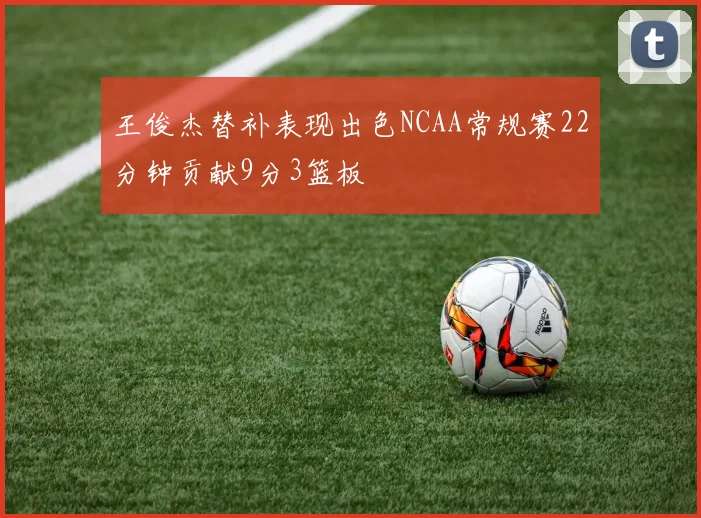 王俊杰替补表现出色NCAA常规赛22分钟贡献9分3篮板