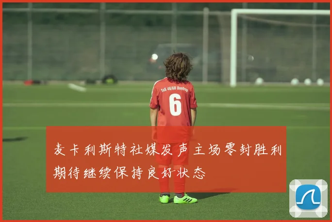 麦卡利斯特社媒发声主场零封胜利期待继续保持良好状态