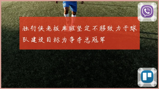 独行侠老板库班坚定不移致力于球队建设目标为争夺总冠军