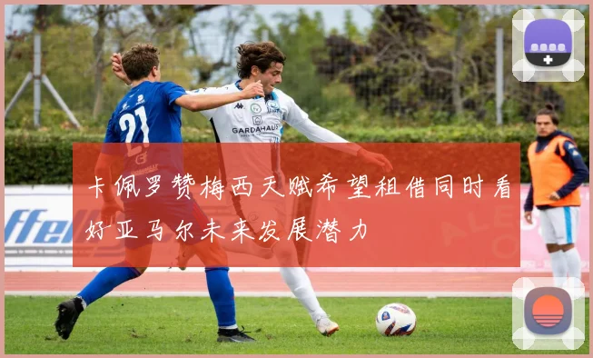 卡佩罗赞梅西天赋希望租借同时看好亚马尔未来发展潜力