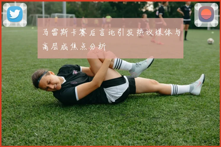 马雷斯卡赛后言论引发热议媒体与高层成焦点分析