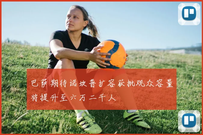 巴萨期待诺坎普扩容获批观众容量将提升至六万二千人
