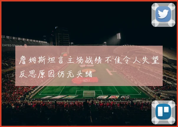 詹姆斯坦言主场战绩不佳令人失望反思原因仍无头绪