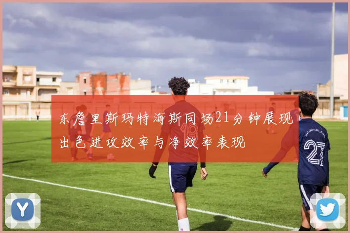东詹里斯玛特海斯同场21分钟展现出色进攻效率与净效率表现