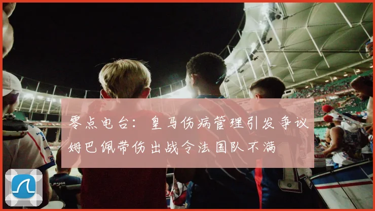 零点电台：皇马伤病管理引发争议姆巴佩带伤出战令法国队不满