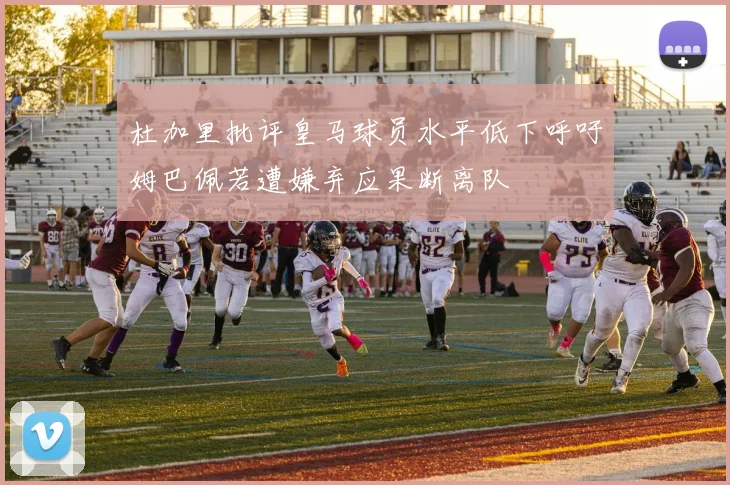 杜加里批评皇马球员水平低下呼吁姆巴佩若遭嫌弃应果断离队