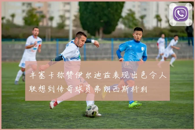 丰塞卡称赞伊尔迪兹表现出色令人联想到传奇球员弗朗西斯科利