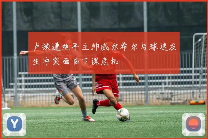 卢顿遭绝平主帅威尔希尔与球迷发生冲突面临下课危机