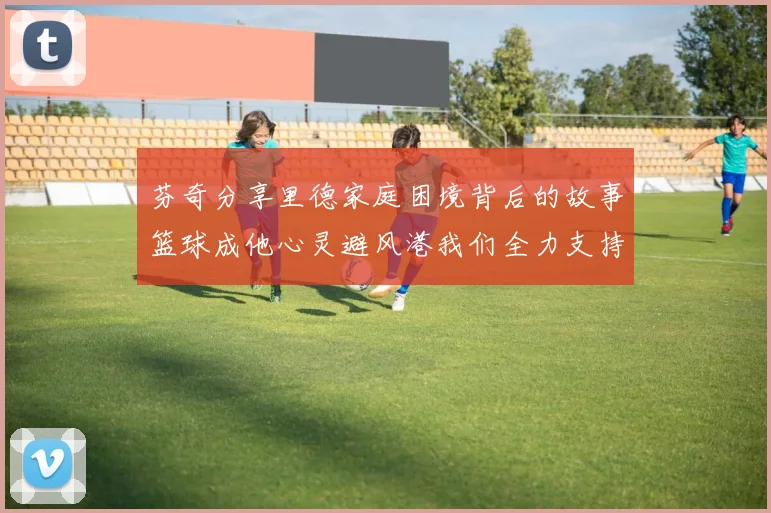 芬奇分享里德家庭困境背后的故事篮球成他心灵避风港我们全力支持与陪伴