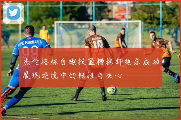 杰伦格林自嘲投篮糟糕却绝杀成功展现逆境中的韧性与决心