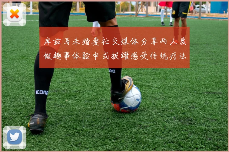 库兹马未婚妻社交媒体分享两人度假趣事体验中式拔罐感受传统疗法魅力