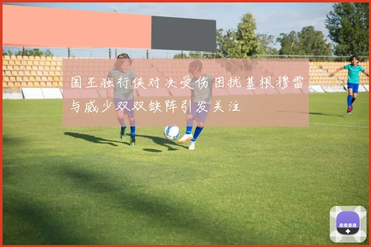 国王独行侠对决受伤困扰基根穆雷与威少双双缺阵引发关注