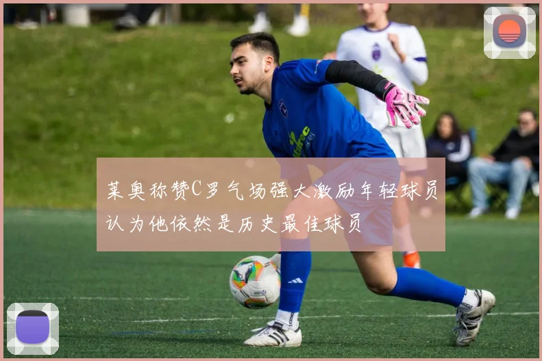 莱奥称赞C罗气场强大激励年轻球员认为他依然是历史最佳球员
