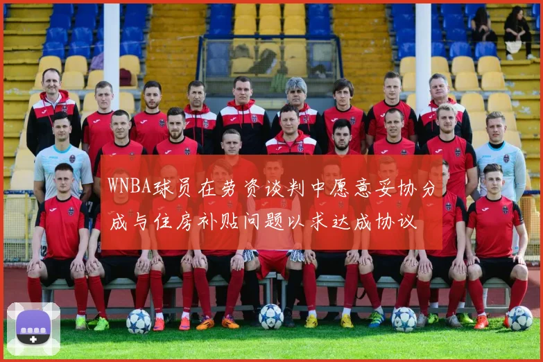 WNBA球员在劳资谈判中愿意妥协分成与住房补贴问题以求达成协议