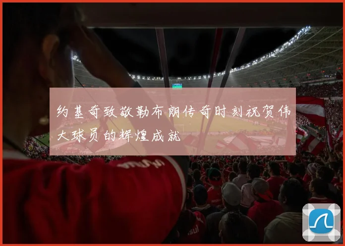 约基奇致敬勒布朗传奇时刻祝贺伟大球员的辉煌成就