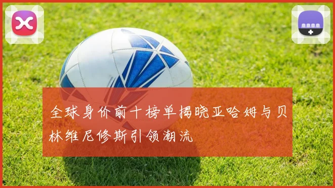 全球身价前十榜单揭晓亚哈姆与贝林维尼修斯引领潮流