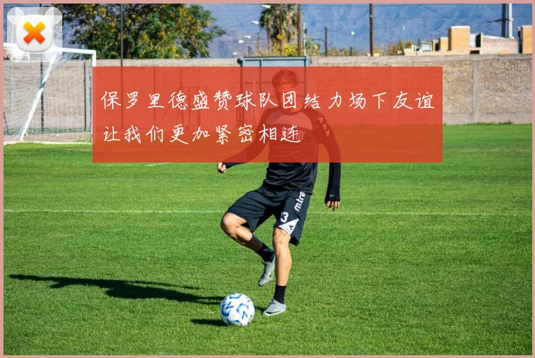 保罗里德盛赞球队团结力场下友谊让我们更加紧密相连