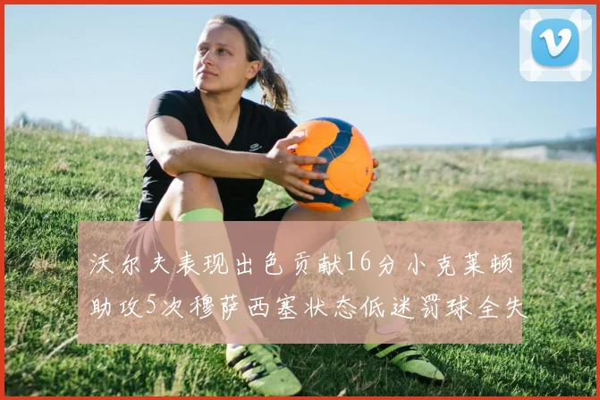 沃尔夫表现出色贡献16分小克莱顿助攻5次穆萨西塞状态低迷罚球全失