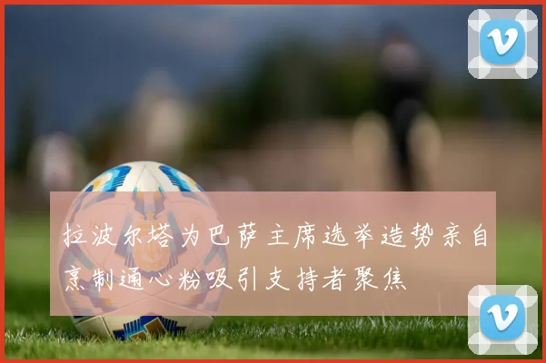 拉波尔塔为巴萨主席选举造势亲自烹制通心粉吸引支持者聚焦