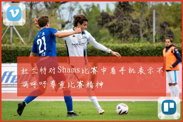 杜兰特对Shams比赛中看手机表示不满呼吁尊重比赛精神