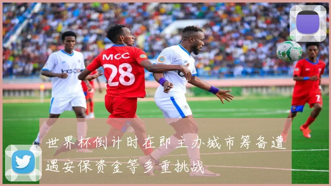 世界杯倒计时在即主办城市筹备遭遇安保资金等多重挑战