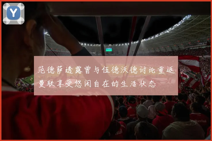 范德萨透露曾与伍德沃德讨论重返曼联享受悠闲自在的生活状态