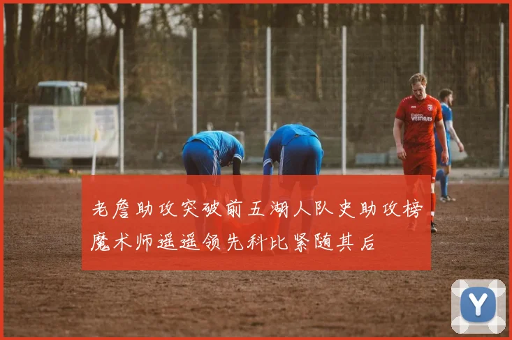 老詹助攻突破前五湖人队史助攻榜魔术师遥遥领先科比紧随其后