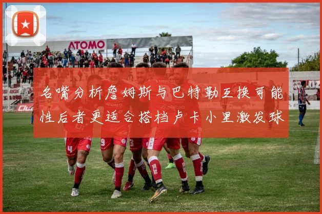 名嘴分析詹姆斯与巴特勒互换可能性后者更适合搭档卢卡小里激发球队激情