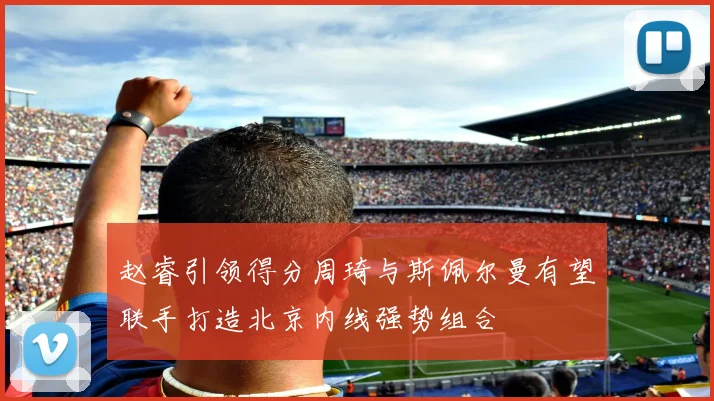 赵睿引领得分周琦与斯佩尔曼有望联手打造北京内线强势组合