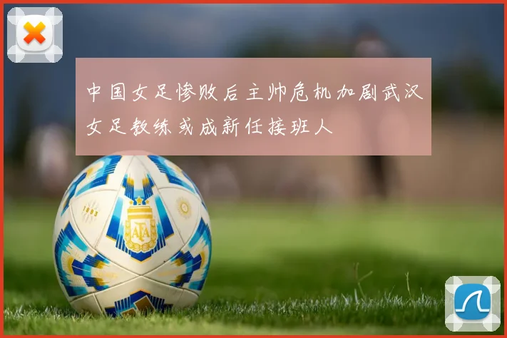 中国女足惨败后主帅危机加剧武汉女足教练或成新任接班人