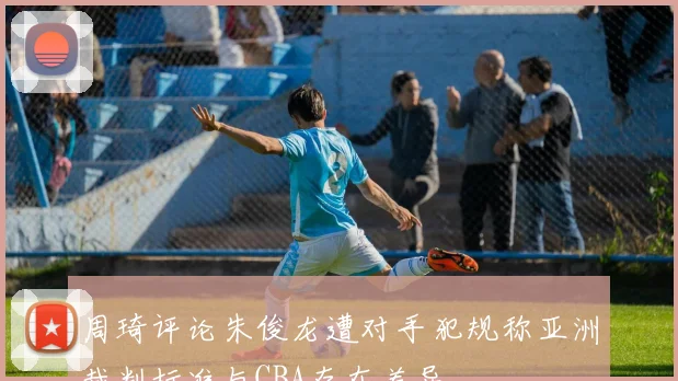 周琦评论朱俊龙遭对手犯规称亚洲裁判标准与CBA存在差异