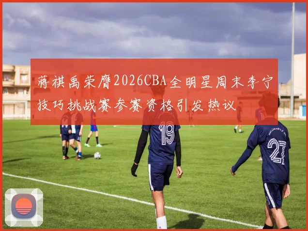 蒋祺禹荣膺2026CBA全明星周末李宁技巧挑战赛参赛资格引发热议