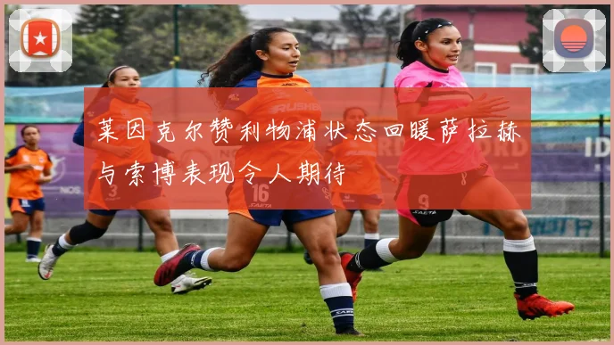莱因克尔赞利物浦状态回暖萨拉赫与索博表现令人期待